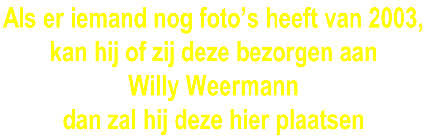 Als er iemand nog foto’s heeft van 2003,  kan hij of zij deze bezorgen aan  Willy Weermann  dan zal hij deze hier plaatsen